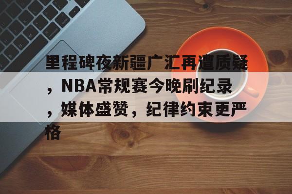 欧宝足球官网-里程碑夜新疆广汇再遭质疑，NBA常规赛今晚刷纪录，媒体盛赞，纪律约束更严格